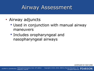 Prehospital Emergency Care, 10th
edition
Mistovich | Karren
Copyright © 2014, 2010, 2008 by Pearson Education, Inc.
All Rights Reserved
Airway AssessmentAirway Assessment
• Airway adjuncts
 Used in conjunction with manual airway
maneuvers
 Includes oropharyngeal and
nasopharyngeal airways
continued on next slide
 
