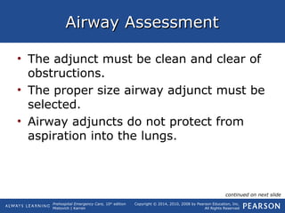 Prehospital Emergency Care, 10th
edition
Mistovich | Karren
Copyright © 2014, 2010, 2008 by Pearson Education, Inc.
All Rights Reserved
Airway AssessmentAirway Assessment
• The adjunct must be clean and clear of
obstructions.
• The proper size airway adjunct must be
selected.
• Airway adjuncts do not protect from
aspiration into the lungs.
continued on next slide
 