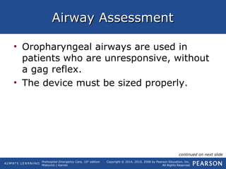 Prehospital Emergency Care, 10th
edition
Mistovich | Karren
Copyright © 2014, 2010, 2008 by Pearson Education, Inc.
All Rights Reserved
Airway AssessmentAirway Assessment
• Oropharyngeal airways are used in
patients who are unresponsive, without
a gag reflex.
• The device must be sized properly.
continued on next slide
 