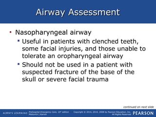 Prehospital Emergency Care, 10th
edition
Mistovich | Karren
Copyright © 2014, 2010, 2008 by Pearson Education, Inc.
All Rights Reserved
Airway AssessmentAirway Assessment
• Nasopharyngeal airway
 Useful in patients with clenched teeth,
some facial injuries, and those unable to
tolerate an oropharyngeal airway
 Should not be used in a patient with
suspected fracture of the base of the
skull or severe facial trauma
continued on next slide
 