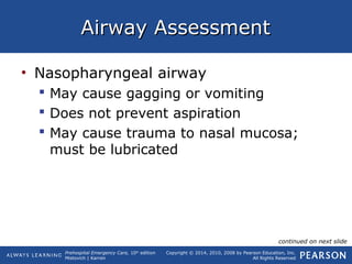 Prehospital Emergency Care, 10th
edition
Mistovich | Karren
Copyright © 2014, 2010, 2008 by Pearson Education, Inc.
All Rights Reserved
Airway AssessmentAirway Assessment
• Nasopharyngeal airway
 May cause gagging or vomiting
 Does not prevent aspiration
 May cause trauma to nasal mucosa;
must be lubricated
continued on next slide
 