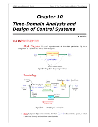 ME 413 Systems Dynamics & Control Chapter 10: Time-Domain Analysis and Design of Control Systems
1/11
Chapter 10
Time-Domain Analysis and
Design of Control Systems
A. Bazoune
10.1 INTRODUCTION
Block Diagram: Pictorial representation of functions performed by each
component of a system and that of flow of signals.
( )C s( )R s
( ) ( ) ( )=C s G s R s
Figure 10-1. Single block diagram representation.
Terminology:
( )C s( )R s ( )G s1 ( )G s2
( )H s
( )Disturbance U s
± ( ) ( ) ( )E s R s b s= ± ( )M s
( )B s
Figure 10-2. Block Diagram Components.
1. Plant: A physical object to be controlled. The Plant ( )G s2 , is the controlled system, of which
a particular quantity or condition is to be controlled.
 