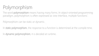 Polymorphism
The word polymorphism means having many forms. In object-oriented programming
paradigm, polymorphism is often expressed as ‘one interface, multiple functions’.
Polymorphism can be static or dynamic.
In static polymorphism, the response to a function is determined at the compile time.
In dynamic polymorphism, it is decided at runtime.
 