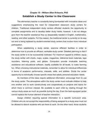 30
Chapter 10 – William Allan Kritsonis, PhD
Establish a Study Center in the Classroom
The elementary teacher is constantly being bombarded with innovative ideas and
suggestions emphasizing the need for independent classroom study centers for
children. Traditional independent study centers afforded students the opportunity to
complete assignments and to develop better study habits; however, it did not always
give them the teacher assistance they so desperately needed in English, mathematics,
reading, and other subjects. For this reason, the traditional center is currently on its way
out and is being replaced by student-oriented study centers that involve more individual
participation.
When establishing a study center, examine different facilities in order to
determine how to provide an efficient, workable study center. Detailed planning is vital if
the study center is to be successfully instituted. For maximum appeal to children, equip
the study center with charts, maps, scales, magazines, reference book materials, tape
recorders, listening posts, and globes. Computers provide invaluable teaching
assistance and educational software, readily available for all levels, to make learning
fun. When choosing instructional materials, remember to allow for individual differences
in terms of academic performance, interests, skills, and abilities. Divide the center
opportunity to individually choose specific areas that satisfy personal education needs.
As members of the class require additional information, encourage them to use
the study center. The atmosphere within the study center must motivate children to help
one another and to work constructively and cooperatively on projects and topics for
which there is common interest. Be available to each child by rotating through the
various study areas as much as possible during the day. Even the best-equipped center
cannot replace the human element of teacher interaction.
Assign children requiring special information to a specific curriculum area.
Children who do not accept the responsibility of being assigned to a study area must not
be allowed to disturb students who are there to work. On the other hand, those students
 