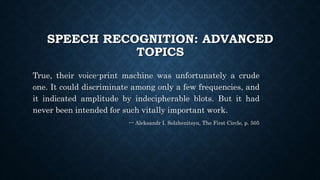 SPEECH RECOGNITION: ADVANCED
TOPICS
True, their voice-print machine was unfortunately a crude
one. It could discriminate among only a few frequencies, and
it indicated amplitude by indecipherable blots. But it had
never been intended for such vitally important work.
--- Aleksandr I. Solzhenitsyn, The First Circle, p. 505
 
