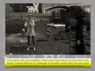 Grim told her that my grandfather’s death would only be the first of three blows to the
family. Grandma Bobo was too distraught to remember exactly what Grim said would
be the downfall of the family…but now it’s become clear what Grim meant.
 