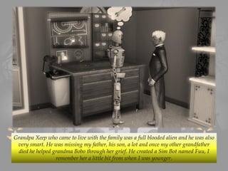 Grandpa Xeep who came to live with the family was a full blooded alien and he was also
very smart. He was missing my father, his son, a lot and once my other grandfather
died he helped grandma Bobo through her grief. He created a Sim Bot named Fuu, I
remember her a little bit from when I was younger.
 