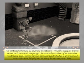Fuu liked make art around the house and around town. I remember seeing her artwork
around the house when I was younger. She eventually moved out of the house after
grandpa Xeep died, I suppose she must have grown quite attached to her creator and
even Sim Bots can feel grief over the loss of the one who created them.
 