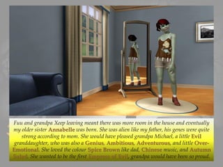 Fuu and grandpa Xeep leaving meant there was more room in the house and eventually
my older sister Annabelle was born. She was alien like my father, his genes were quite
strong according to mom. She would have pleased grandpa Michael, a little Evil
granddaughter, who was also a Genius, Ambitious, Adventurous, and little Over-
Emotional. She loved the colour Spice Brown like dad, Chinese music, and Autumn
Salad. She wanted to be the first Empress of Evil, grandpa would have been so proud.
 