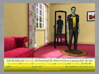 And the baby was Dracula. He barely had the chance to live as a young adult. He was
Eccentric and Insane, he Loved the Cold, was Athletic and Artistic. He like the
colour Yellow, Western music and Tofu Tri-Tip Steak. He wanted a cool career as a
Paranormal Profiteer.
 