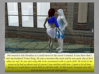 We moved to Isla Paradiso so I could invest in the resort I wanted. It was there that I
met my husband Triton King. He was a merman like mom and he was quite shy at first
when we met, he was also only able to be summoned with a conch shell. He lived in the
ocean so he had no phone and of course I was smitten with him. I spent a lot of time
diving so I could find a conch shell to call him with. At this point, everyone was still
around and we were all still together.
 