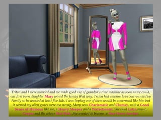 Triton and I were married and we made good use of grandpa’s time machine as soon as we could,
our first born daughter Mary joined the family that way. Triton had a desire to be Surrounded by
Family so he wanted at least five kids. I was hoping one of them would be a mermaid like him but
it seemed my alien genes were too strong. Mary was Charismatic and Clumsy, with a Good
Sense of Humour like me, a Heavy Sleeper and a Perfectionist. She liked Latin music,
Crepes and the colour Hot Pink. She wanted to become a Star News Anchor.
 