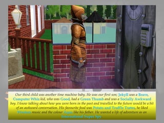 Our third child was another time machine baby. He was our first son; Jekyll was a Brave,
Computer Whiz kid, who was Good, had a Green Thumb and was a Socially Awkward
boy. I know talking about how you were born in the past and travelled to the future would be a bit
of an awkward conversation. His favourite food was Potato and Truffle Tortes, he liked
Western music and the colour Aqua like his father. He wanted a life of adventure as an
International Super Spy.
 