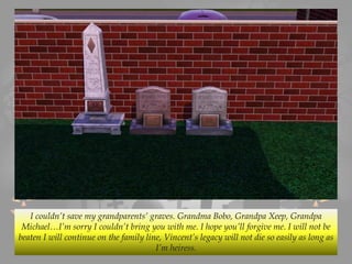 I couldn’t save my grandparents’ graves. Grandma Bobo, Grandpa Xeep, Grandpa
Michael…I’m sorry I couldn’t bring you with me. I hope you’ll forgive me. I will not be
beaten I will continue on the family line, Vincent’s legacy will not die so easily as long as
I’m heiress.
 
