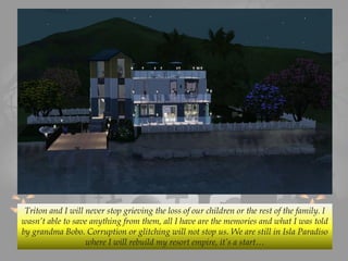 Triton and I will never stop grieving the loss of our children or the rest of the family. I
wasn’t able to save anything from them, all I have are the memories and what I was told
by grandma Bobo. Corruption or glitching will not stop us. We are still in Isla Paradiso
where I will rebuild my resort empire, it’s a start…
 