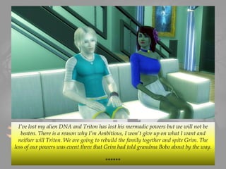 I’ve lost my alien DNA and Triton has lost his mermadic powers but we will not be
beaten. There is a reason why I’m Ambitious, I won’t give up on what I want and
neither will Triton. We are going to rebuild the family together and spite Grim. The
loss of our powers was event three that Grim had told grandma Bobo about by the way.
******
 