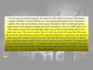 Just in case you missed my post, the reason for this reboot is because of the damn
updates Windows 10 just HAS to do. I was playing this family when it decided it
update. First, the screen freezes, then it gets a bit darker, then I see the pop up box
saying Sims 3 has stopped working and crash. Usually it’s due to a TDR video error
that makes it crash, but normally after that I can go back in and replay what I lost
before the crash. This time I couldn’t do it. It tells me on the UI screen that This save
file cannot be opened because some of the required stuff pack or expansion pack data has
been removed or deleted which is not true, the other files can run just fine. So that is
why I called this chapter Ironic Title is Ironic because it was a Windows 10 update that
screwed this save file up. But…it’s happened before and we made it through. The end is
in sight I just need to cover five more supernatural types and I want to do it in the next
four generations.
 