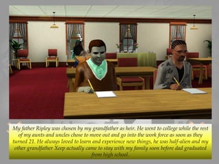 My father Ripley was chosen by my grandfather as heir. He went to college while the rest
of my aunts and uncles chose to move out and go into the work force as soon as they
turned 21. He always loved to learn and experience new things, he was half-alien and my
other grandfather Xeep actually came to stay with my family soon before dad graduated
from high school.
 