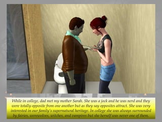 While in college, dad met my mother Sarah. She was a jock and he was nerd and they
were totally opposite from one another but as they say opposites attract. She was very
interested in our family’s supernatural heritage. In college she was always surrounded
by fairies, werewolves, witches, and vampires but she herself was never one of them.
 