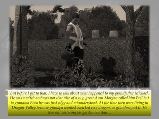 But before I get to that, I have to talk about what happened to my grandfather Michael.
He was a witch and was not that nice of a guy, great Aunt Morgan called him Evil but
to grandma Bobo he was just edgy and misunderstood. At the time they were living in
Dragon Valley because grandpa wanted a wicked cool dragon, as grandma put it. He
was out watering the garden one day…
 