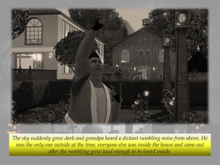 The sky suddenly grew dark and grandpa heard a distant rumbling noise from above. He
was the only one outside at the time, everyone else was inside the house and came out
after the rumbling grew loud enough to be heard inside.
 