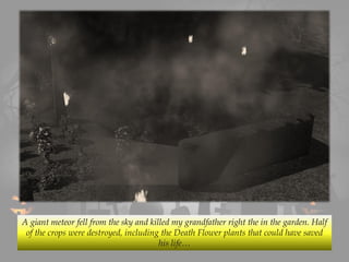 A giant meteor fell from the sky and killed my grandfather right the in the garden. Half
of the crops were destroyed, including the Death Flower plants that could have saved
his life…
 