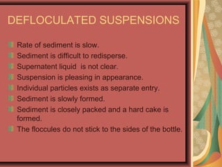 DEFLOCULATED SUSPENSIONS
Rate of sediment is slow.
Sediment is difficult to redisperse.
Supernatent liquid is not clear.
Suspension is pleasing in appearance.
Individual particles exists as separate entry.
Sediment is slowly formed.
Sediment is closely packed and a hard cake is
formed.
The floccules do not stick to the sides of the bottle.
 