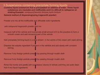 3.Suspensions containing precipitate forming liquids
Contains liquid substances that is precipitated on addition of water. These liquid
substances are insoluble and indiffusible and it is diificult to redisperse on
shaking.Example: compound benzoin tincture,myrrh tincture
General method of dispensing(using tragacanth powder)
Powder and mix all the indiffusible and diffusible solid ingredients
add compound tragacanth powder and mix
measure half of the vehicle and incorporate small amount of it to the powders to form a
smooth cream and add remaining part of the vehicle
Add precipitate forming liquid in a slow stream in the centre of the cream with rapid stirring
Dissolve the soluble ingredient if present in the vehilcle and add slowly with constant
stirring
Remove if any foreign particle present by passing through muslin cloth
Remove if any foreign particle present by passing through muslin cloth
Rinse the mortar and pestle with successive volume of vehicle until they are quite clean
Add if any liquid ingredients
Add more of vehicle to adjust the final volume
 