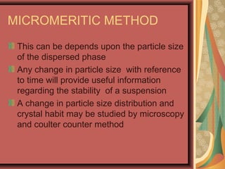 MICROMERITIC METHOD
This can be depends upon the particle size
of the dispersed phase
Any change in particle size with reference
to time will provide useful information
regarding the stability of a suspension
A change in particle size distribution and
crystal habit may be studied by microscopy
and coulter counter method
 