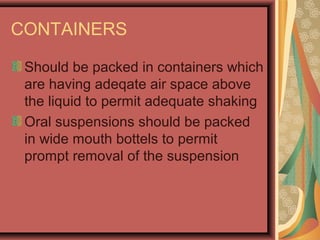 CONTAINERS
Should be packed in containers which
are having adeqate air space above
the liquid to permit adequate shaking
Oral suspensions should be packed
in wide mouth bottels to permit
prompt removal of the suspension
 