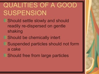 QUALITIES OF A GOOD
SUSPENSION
Should settle slowly and should
readily re-dispersed on gentle
shaking
Should be chemically intert
Suspended particles should not form
a cake
Should free from large particles
 