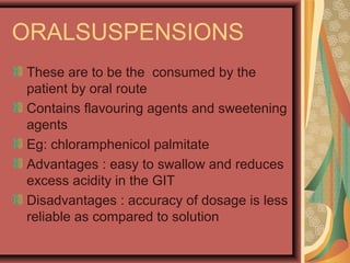 ORALSUSPENSIONS
These are to be the consumed by the
patient by oral route
Contains flavouring agents and sweetening
agents
Eg: chloramphenicol palmitate
Advantages : easy to swallow and reduces
excess acidity in the GIT
Disadvantages : accuracy of dosage is less
reliable as compared to solution
 