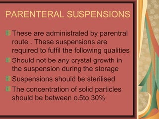 PARENTERAL SUSPENSIONS
These are administrated by parentral
route . These suspensions are
required to fulfil the following qualities
Should not be any crystal growth in
the suspension during the storage
Suspensions should be sterilised
The concentration of solid particles
should be between o.5to 30%
 