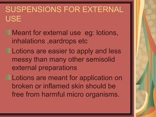 SUSPENSIONS FOR EXTERNAL
USE
Meant for external use eg: lotions,
inhalations ,eardrops etc
Lotions are easier to apply and less
messy than many other semisolid
external preparations
Lotions are meant for application on
broken or inflamed skin should be
free from harmful micro organisms.
 
