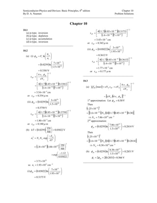 Semiconductor Physics and Devices: Basic Principles, 4th
edition Chapter 10
By D. A. Neamen Problem Solutions
______________________________________________________________________________________
Chapter 10
10.1
(a) p-type; inversion
(b) p-type; depletion
(c) p-type; accumulation
(d) n-type; inversion
_______________________________________
10.2
(a) (i) 








i
a
tfp
n
N
V ln
  









 10
15
105.1
107
ln0259.0
3381.0 V
2/1
4





 

a
fps
dT
eN
x

   
  
2/1
1519
14
107106.1
3381.01085.87.114








 

5
1054.3 
 cm
or 354.0dTx m
(ii)   









 10
16
105.1
103
ln0259.0fp
3758.0 V
   
  
2/1
1619
14
103106.1
3758.01085.87.114








 

dTx
5
1080.1 
 cm
or 180.0dTx m
(b)   03022.0
300
350
0259.0 





kT V







 

kT
E
NNn
g
ci exp2

  
3
1919
300
350
1004.1108.2 











 

03022.0
12.1
exp
22
1071.3 
so 11
1093.1 in cm 3
(i)   









 11
15
1093.1
107
ln03022.0fp
3173.0 V
   
  
2/1
1519
14
107106.1
3173.01085.87.114








 

dTx
5
1043.3 
 cm
or 343.0dTx m
(ii)   









 11
16
1093.1
103
ln03022.0fp
3613.0 V
   
  
2/1
1619
14
103106.1
3613.01085.87.114








 

dTx
5
1077.1 
 cm
or 177.0dTx m
_______________________________________
10.3
(a)  
2/1
4
max 




 

d
fns
ddTdSD
eN
eNxeNQ

    2/1
4 fnsdeN 
1st
approximation: Let 30.0fn V
Then
 28
1025.1 

       30.01085.87.114106.1 1419 
 dN
14
1086.7  dN cm 3
2nd
approximation:
  2814.0
105.1
1086.7
ln0259.0 10
14










fn V
Then
 28
1025.1 

       2814.01085.87.114106.1 1419 
 dN
14
1038.8  dN cm 3
(b)   2831.0
105.1
1038.8
ln0259.0 10
14










fn V
  566.02831.022  fns  V
_______________________________________
 