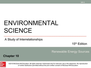 10-1
ENVIRONMENTAL
SCIENCE
A Study of Interrelationships
15th Edition
Renewable Energy Sources
Chapter 10
©2019 McGraw-Hill Education. All rights reserved. Authorized only for instructor use in the classroom. No reproduction
or further distribution permitted without the prior written consent of McGraw-Hill Education.
 