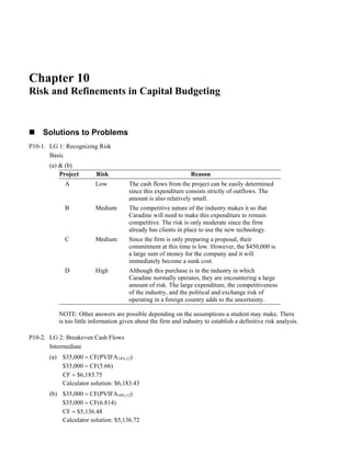 Chapter 10
Risk and Refinements in Capital Budgeting
Solutions to Problems
P10-1. LG 1: Recognizing Risk
Basic
(a) & (b)
Project Risk Reason
A Low The cash flows from the project can be easily determined
since this expenditure consists strictly of outflows. The
amount is also relatively small.
B Medium The competitive nature of the industry makes it so that
Caradine will need to make this expenditure to remain
competitive. The risk is only moderate since the firm
already has clients in place to use the new technology.
C Medium Since the firm is only preparing a proposal, their
commitment at this time is low. However, the $450,000 is
a large sum of money for the company and it will
immediately become a sunk cost.
D High Although this purchase is in the industry in which
Caradine normally operates, they are encountering a large
amount of risk. The large expenditure, the competitiveness
of the industry, and the political and exchange risk of
operating in a foreign country adds to the uncertainty.
NOTE: Other answers are possible depending on the assumptions a student may make. There
is too little information given about the firm and industry to establish a definitive risk analysis.
P10-2. LG 2: Breakeven Cash Flows
Intermediate
(a) $35,000 = CF(PVIFA14%,12)
$35,000 = CF(5.66)
CF = $6,183.75
Calculator solution: $6,183.43
(b) $35,000 = CF(PVIFA10%,12)
$35,000 = CF(6.814)
CF = $5,136.48
Calculator solution: $5,136.72
 