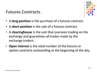 © 2019 McGraw-Hill Education.
Futures Contracts 1
• A long position is the purchase of a futures contract.
• A short position is the sale of a futures contract.
• A clearinghouse is the unit that oversees trading on the
exchange and guarantees all trades made by the
exchange traders.
• Open interest is the total number of the futures or
option contracts outstanding at the beginning of the day.
10-11
 
