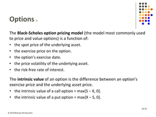 © 2019 McGraw-Hill Education.
Options 2
The Black-Scholes option pricing model (the model most commonly used
to price and value options) is a function of:
• the spot price of the underlying asset.
• the exercise price on the option.
• the option’s exercise date.
• the price volatility of the underlying asset.
• the risk-free rate of interest.
The intrinsic value of an option is the difference between an option’s
exercise price and the underlying asset price.
• the intrinsic value of a call option = max{S − X, 0}.
• the intrinsic value of a put option = max{X − S, 0}.
10-19
 