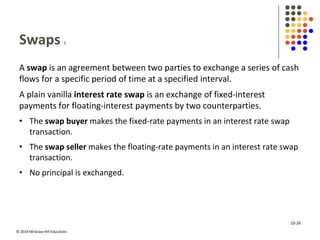 © 2019 McGraw-Hill Education.
Swaps 1
A swap is an agreement between two parties to exchange a series of cash
flows for a specific period of time at a specified interval.
A plain vanilla interest rate swap is an exchange of fixed-interest
payments for floating-interest payments by two counterparties.
• The swap buyer makes the fixed-rate payments in an interest rate swap
transaction.
• The swap seller makes the floating-rate payments in an interest rate swap
transaction.
• No principal is exchanged.
10-26
 