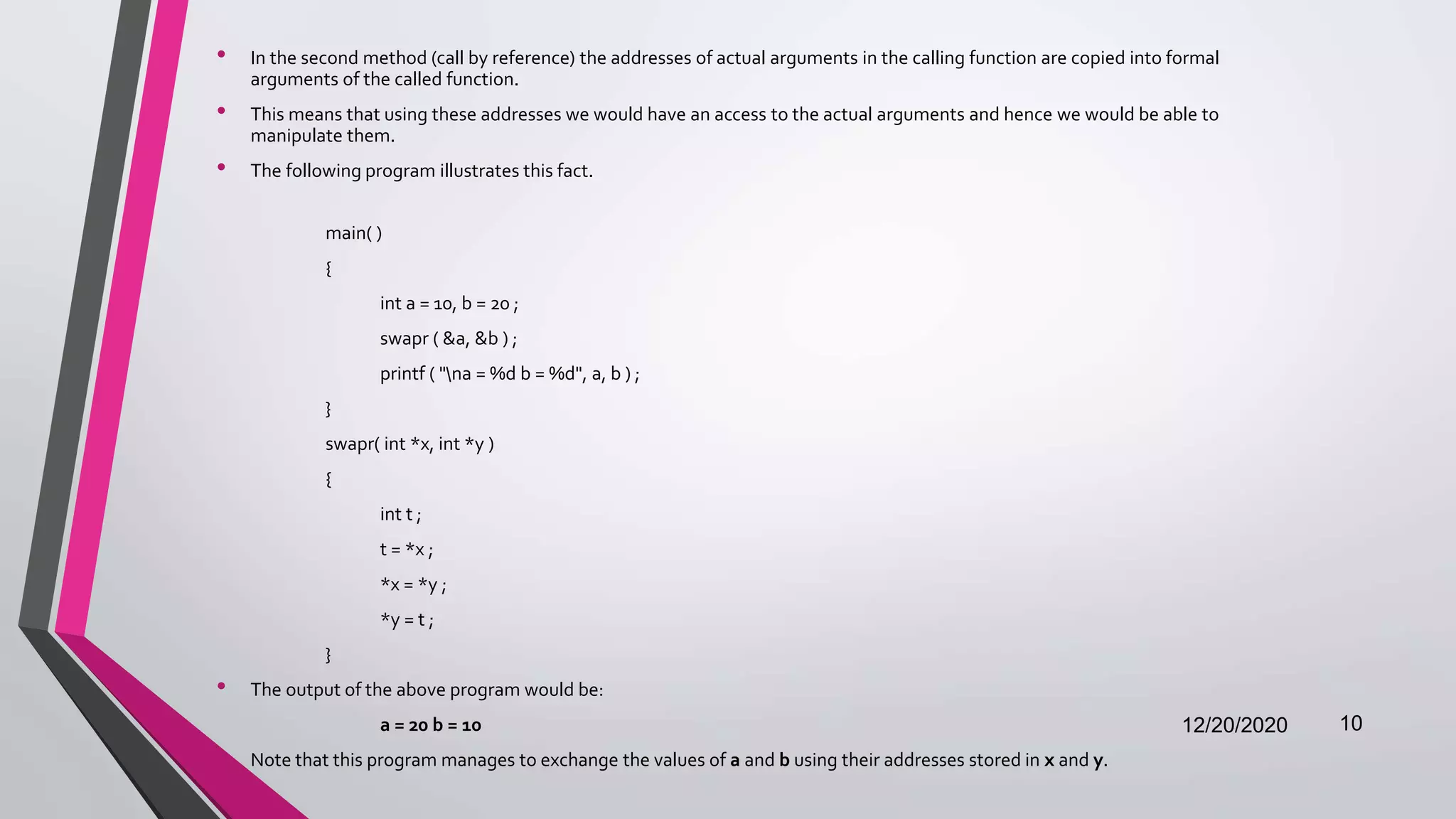 • In the second method (call by reference) the addresses of actual arguments in the calling function are copied into formal
arguments of the called function.
• This means that using these addresses we would have an access to the actual arguments and hence we would be able to
manipulate them.
• The following program illustrates this fact.
main( )
{
int a = 10, b = 20 ;
swapr ( &a, &b ) ;
printf ( "na = %d b = %d", a, b ) ;
}
swapr( int *x, int *y )
{
int t ;
t = *x ;
*x = *y ;
*y = t ;
}
• The output of the above program would be:
a = 20 b = 10
• Note that this program manages to exchange the values of a and b using their addresses stored in x and y.
12/20/2020 10
 
