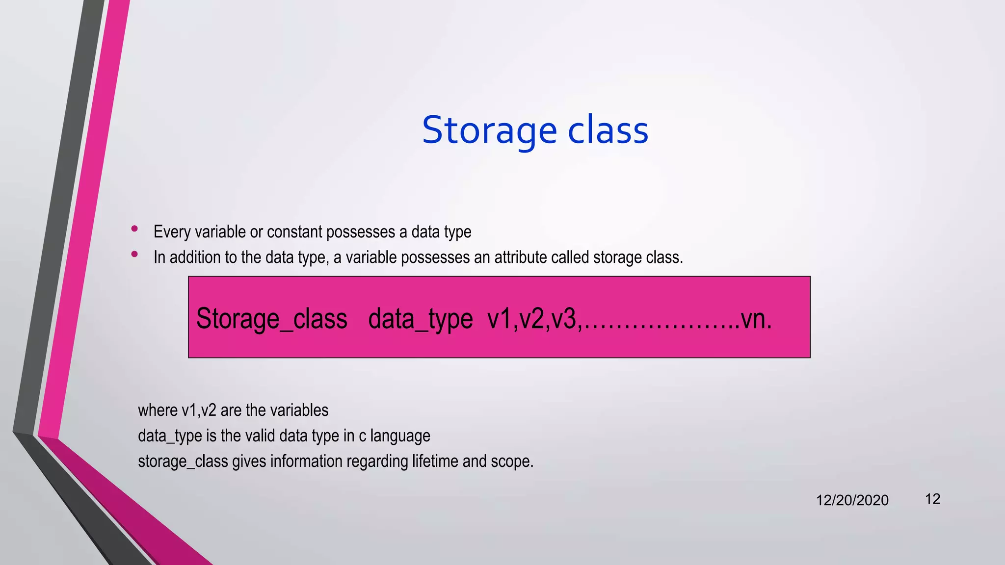 Storage class
• Every variable or constant possesses a data type
• In addition to the data type, a variable possesses an attribute called storage class.
where v1,v2 are the variables
data_type is the valid data type in c language
storage_class gives information regarding lifetime and scope.
12/20/2020 12
Storage_class data_type v1,v2,v3,………………..vn.
 