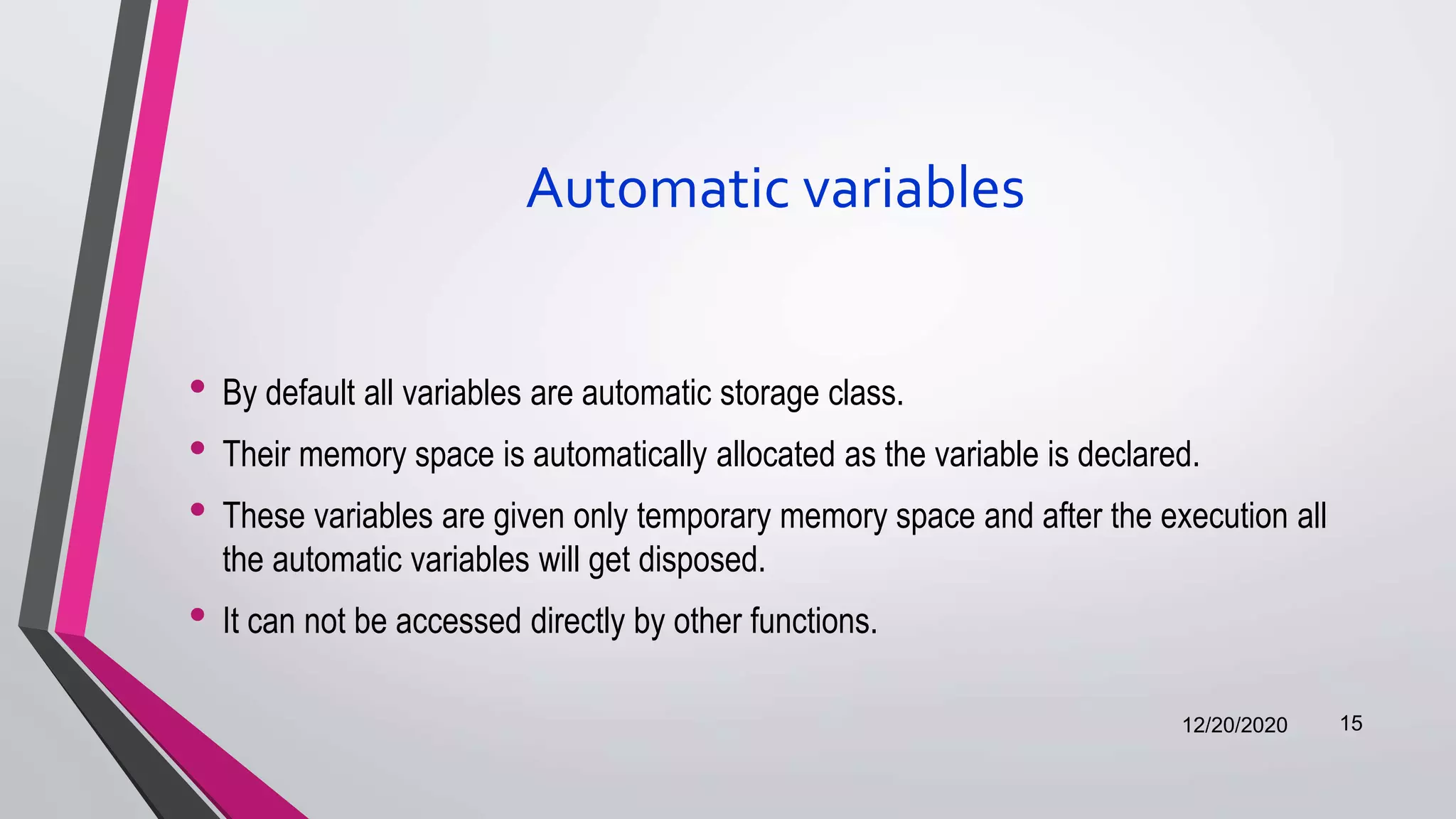 Automatic variables
• By default all variables are automatic storage class.
• Their memory space is automatically allocated as the variable is declared.
• These variables are given only temporary memory space and after the execution all
the automatic variables will get disposed.
• It can not be accessed directly by other functions.
12/20/2020 15
 