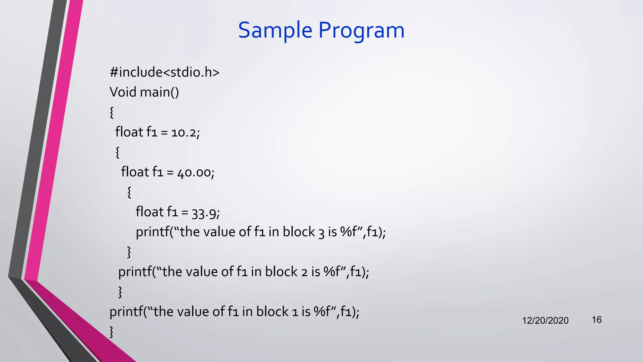 Sample Program
#include<stdio.h>
Void main()
{
float f1 = 10.2;
{
float f1 = 40.00;
{
float f1 = 33.9;
printf(“the value of f1 in block 3 is %f”,f1);
}
printf(“the value of f1 in block 2 is %f”,f1);
}
printf(“the value of f1 in block 1 is %f”,f1);
}
12/20/2020 16
 