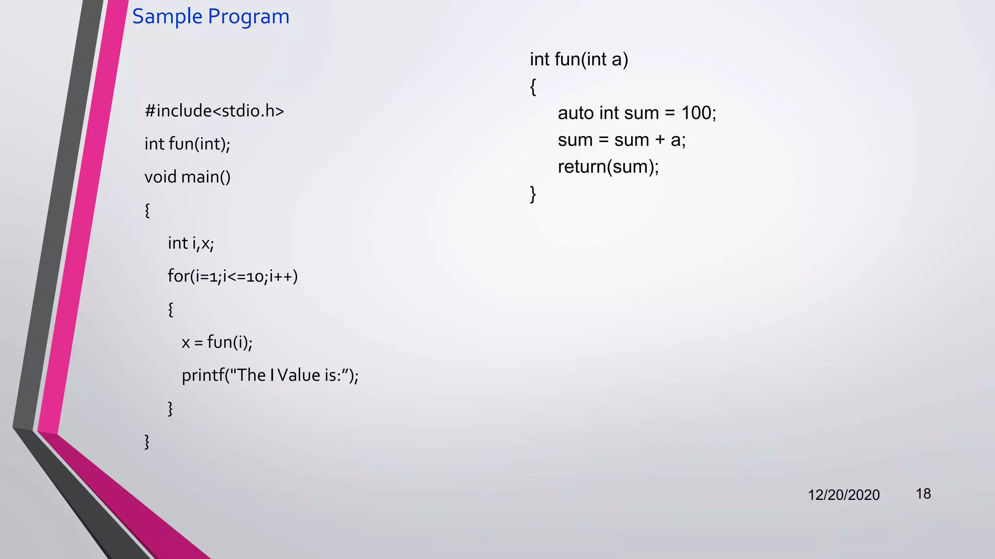 Sample Program
#include<stdio.h>
int fun(int);
void main()
{
int i,x;
for(i=1;i<=10;i++)
{
x = fun(i);
printf("The IValue is:”);
}
}
12/20/2020 18
int fun(int a)
{
auto int sum = 100;
sum = sum + a;
return(sum);
}
 