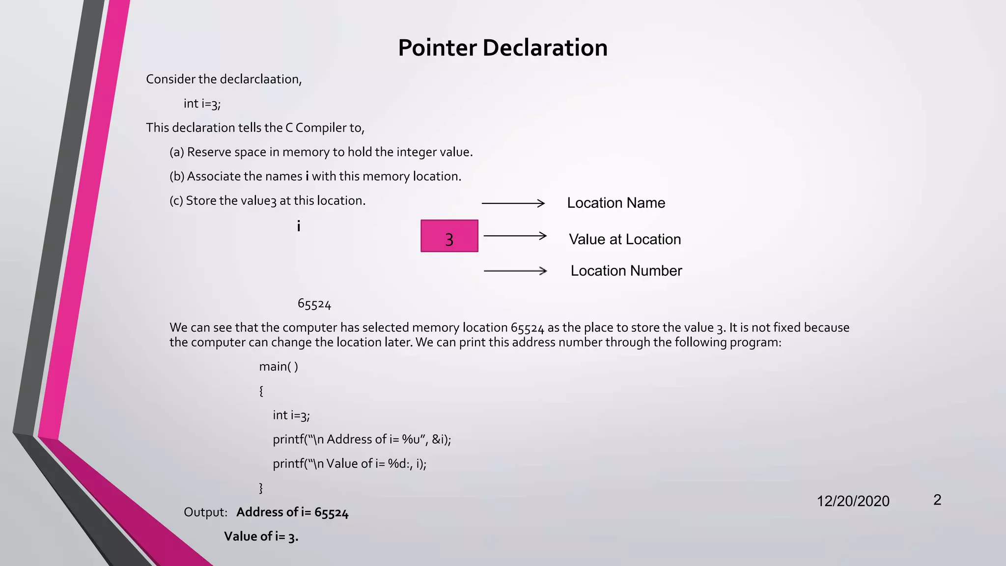 Pointer Declaration
Consider the declarclaation,
int i=3;
This declaration tells the C Compiler to,
(a) Reserve space in memory to hold the integer value.
(b) Associate the names i with this memory location.
(c) Store the value3 at this location.
i
65524
We can see that the computer has selected memory location 65524 as the place to store the value 3. It is not fixed because
the computer can change the location later. We can print this address number through the following program:
main( )
{
int i=3;
printf(“n Address of i= %u”, &i);
printf(“nValue of i= %d:, i);
}
Output: Address of i= 65524
Value of i= 3.
12/20/2020 2
3
Location Name
Value at Location
Location Number
 