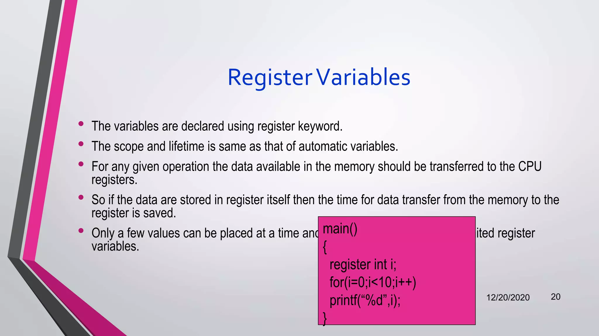 RegisterVariables
• The variables are declared using register keyword.
• The scope and lifetime is same as that of automatic variables.
• For any given operation the data available in the memory should be transferred to the CPU
registers.
• So if the data are stored in register itself then the time for data transfer from the memory to the
register is saved.
• Only a few values can be placed at a time and hence it is advisable to use limited register
variables.
12/20/2020 20
main()
{
register int i;
for(i=0;i<10;i++)
printf(“%d”,i);
}
 