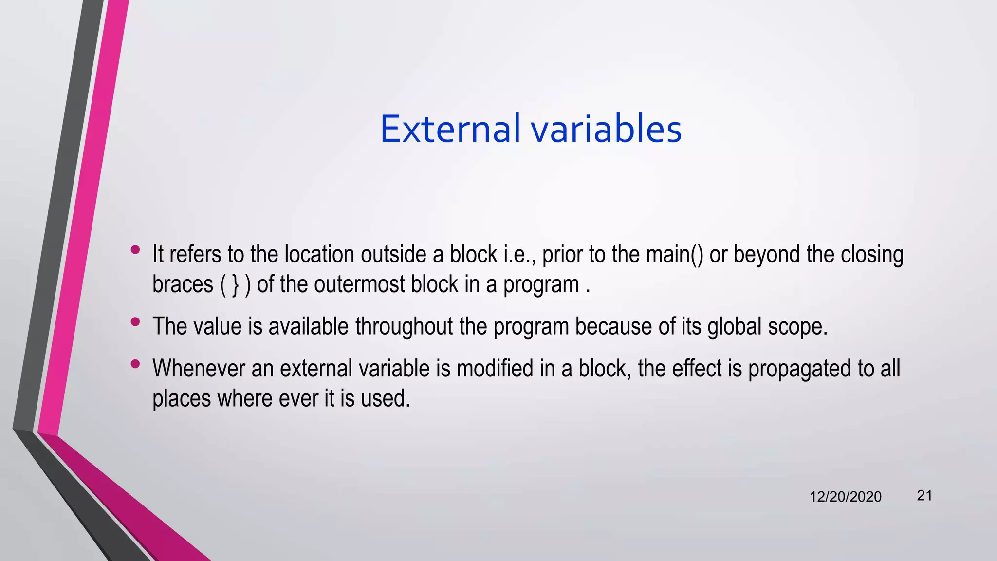 External variables
• It refers to the location outside a block i.e., prior to the main() or beyond the closing
braces ( } ) of the outermost block in a program .
• The value is available throughout the program because of its global scope.
• Whenever an external variable is modified in a block, the effect is propagated to all
places where ever it is used.
12/20/2020 21
 