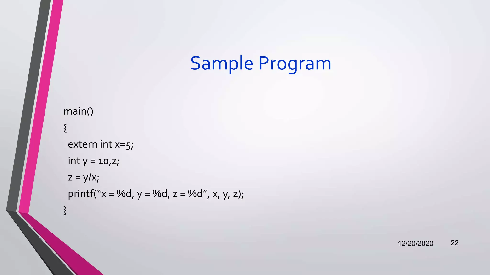 Sample Program
main()
{
extern int x=5;
int y = 10,z;
z = y/x;
printf(“x = %d, y = %d, z = %d”, x, y, z);
}
12/20/2020 22
 