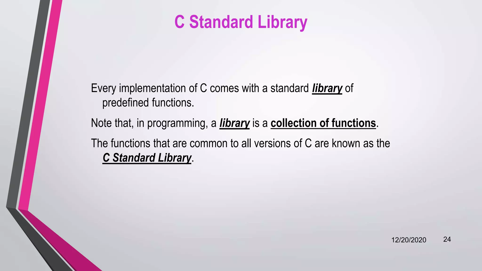 C Standard Library
Every implementation of C comes with a standard library of
predefined functions.
Note that, in programming, a library is a collection of functions.
The functions that are common to all versions of C are known as the
C Standard Library.
12/20/2020 24
 